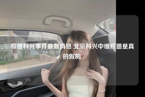 疫苗科兴事件最新消息 北京科兴中维疫苗是真的假的 