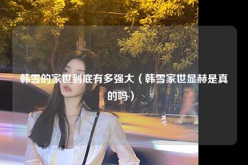 韩雪的家世到底有多强大（韩雪家世显赫是真的吗） 