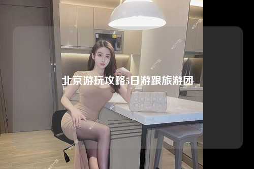 北京游玩攻略5日游跟旅游团
