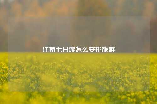 江南七日游怎么安排旅游