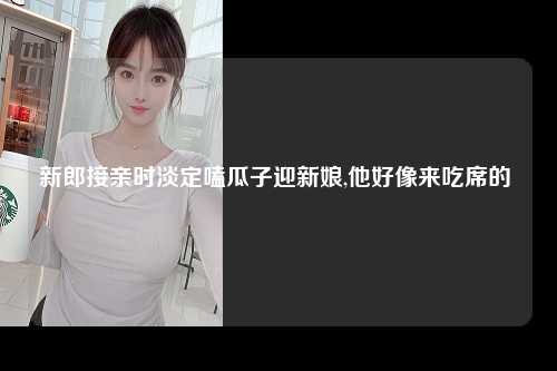 新郎接亲时淡定嗑瓜子迎新娘,他好像来吃席的 