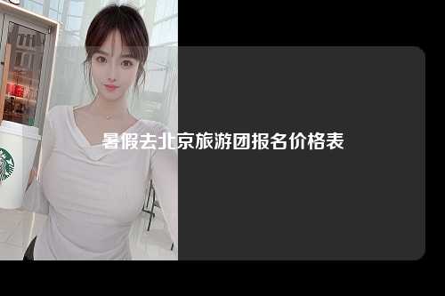 暑假去北京旅游团报名价格表