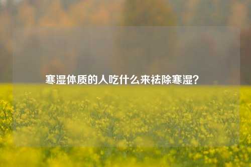 寒湿体质的人吃什么来祛除寒湿？ 