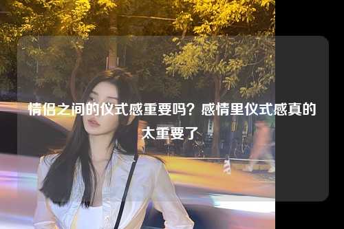 情侣之间的仪式感重要吗？感情里仪式感真的太重要了 