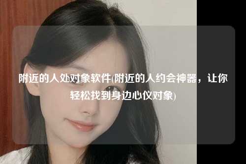 附近的人处对象软件(附近的人约会神器，让你轻松找到身边心仪对象)