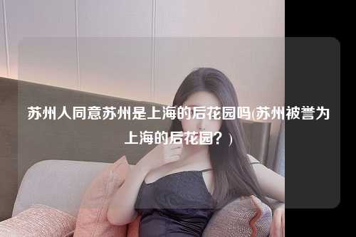 苏州人同意苏州是上海的后花园吗(苏州被誉为上海的后花园？)