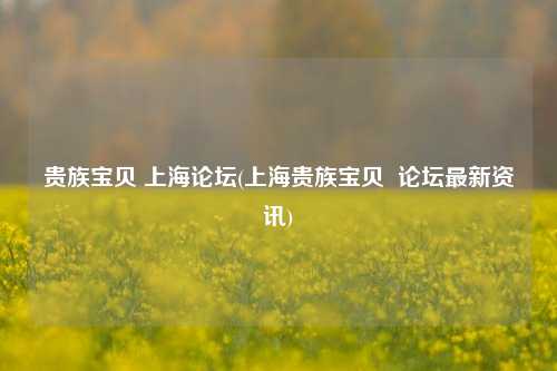 贵族宝贝 上海论坛(上海贵族宝贝  论坛最新资讯)
