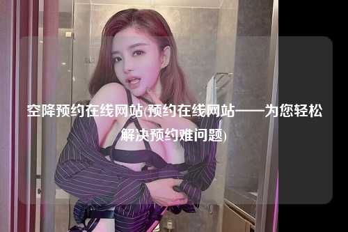 空降预约在线网站(预约在线网站——为您轻松解决预约难问题)