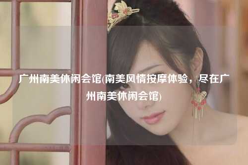 广州南美休闲会馆(南美风情按摩体验，尽在广州南美休闲会馆)