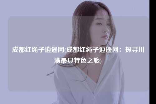 成都红绳子逍遥网(成都红绳子逍遥网：探寻川渝最具特色之旅)