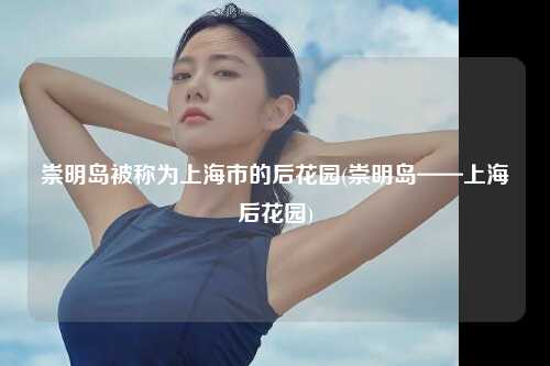 崇明岛被称为上海市的后花园(崇明岛——上海后花园)