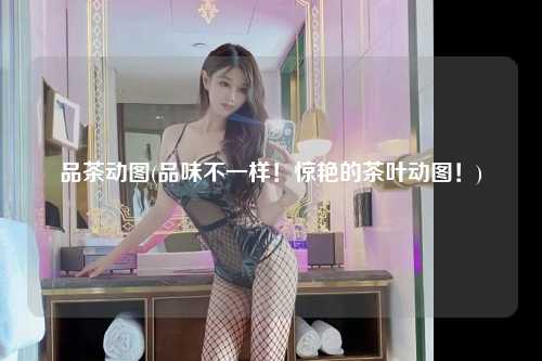 品茶动图(品味不一样！惊艳的茶叶动图！)
