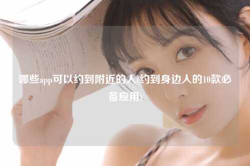 哪些app可以约到附近的人(约到身边人的10款必备应用)