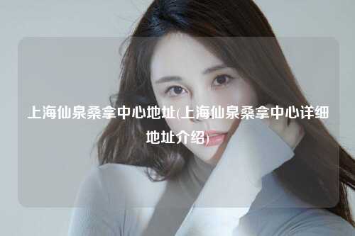 上海仙泉桑拿中心地址(上海仙泉桑拿中心详细地址介绍)