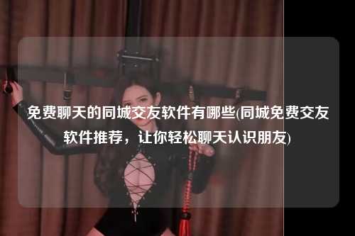 免费聊天的同城交友软件有哪些(同城免费交友软件推荐，让你轻松聊天认识朋友)