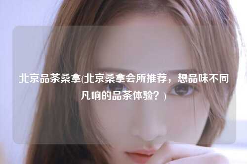 北京品茶桑拿(北京桑拿会所推荐，想品味不同凡响的品茶体验？)