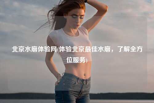 北京水磨体验网(体验北京最佳水磨，了解全方位服务)