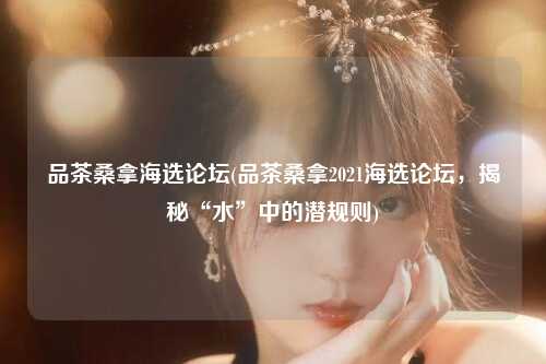 品茶桑拿海选论坛(品茶桑拿2021海选论坛，揭秘“水”中的潜规则)