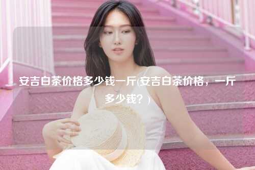 安吉白茶价格多少钱一斤(安吉白茶价格，一斤多少钱？)
