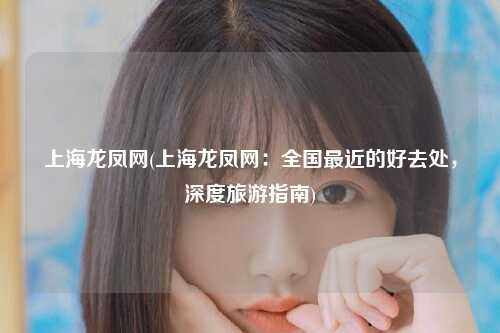 上海龙凤网(上海龙凤网：全国最近的好去处，深度旅游指南)
