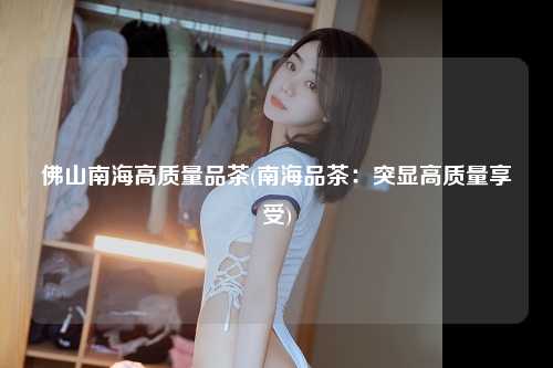 佛山南海高质量品茶(南海品茶：突显高质量享受)