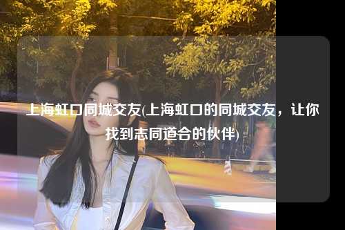 上海虹口同城交友(上海虹口的同城交友，让你找到志同道合的伙伴)