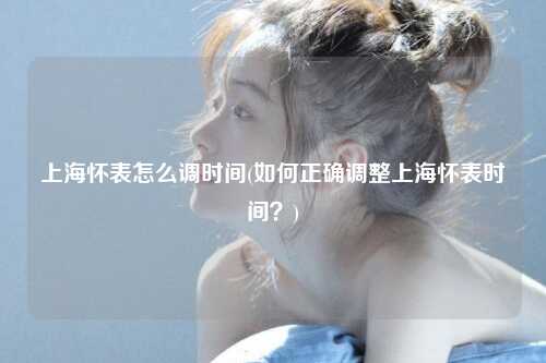 上海怀表怎么调时间(如何正确调整上海怀表时间？)