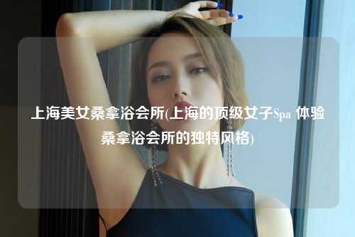 上海美女桑拿浴会所(上海的顶级女子Spa 体验桑拿浴会所的独特风格)