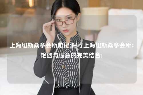 上海纽斯桑拿会所游记(探寻上海纽斯桑拿会所：艳遇与惬意的完美结合)