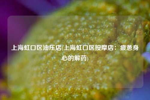 上海虹口区油压店(上海虹口区按摩店：疲惫身心的解药)