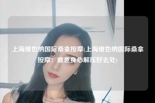 上海维也纳国际桑拿按摩(上海维也纳国际桑拿按摩：疲惫身心解压好去处)