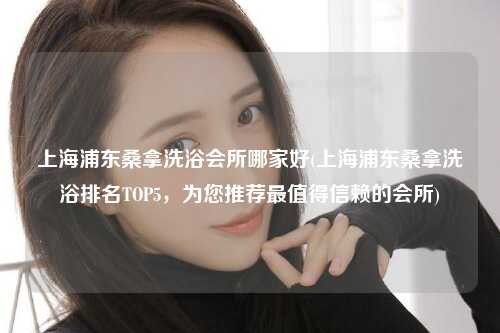 上海浦东桑拿洗浴会所哪家好(上海浦东桑拿洗浴排名TOP5，为您推荐最值得信赖的会所)