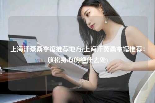 上海汗蒸桑拿馆推荐地方(上海汗蒸桑拿馆推荐：放松身心的绝佳去处)