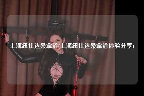 上海纽仕达桑拿浴(上海纽仕达桑拿浴体验分享)