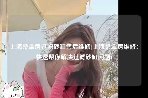 上海桑拿房过滤砂缸售后维修(上海桑拿房维修：快速帮你解决过滤砂缸问题)