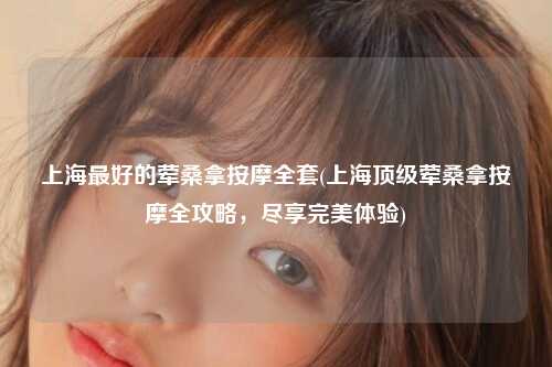 上海最好的荤桑拿按摩全套(上海顶级荤桑拿按摩全攻略，尽享完美体验)
