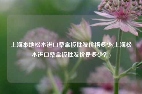 上海本地松木进口桑拿板批发价格多少(上海松木进口桑拿板批发价是多少？)