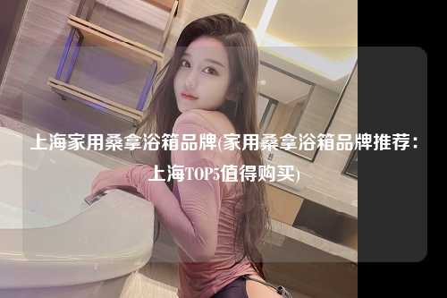上海家用桑拿浴箱品牌(家用桑拿浴箱品牌推荐：上海TOP5值得购买)