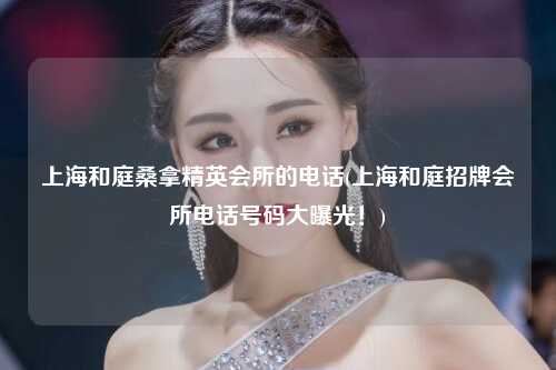 上海和庭桑拿精英会所的电话(上海和庭招牌会所电话号码大曝光！)