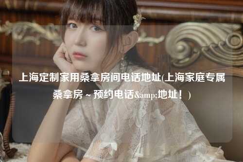 上海定制家用桑拿房间电话地址(上海家庭专属桑拿房～预约电话&地址！)