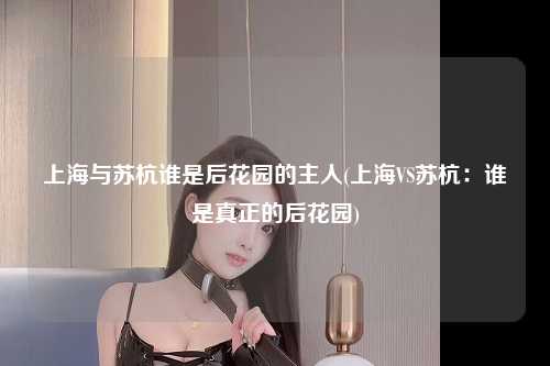 上海与苏杭谁是后花园的主人(上海VS苏杭：谁是真正的后花园)