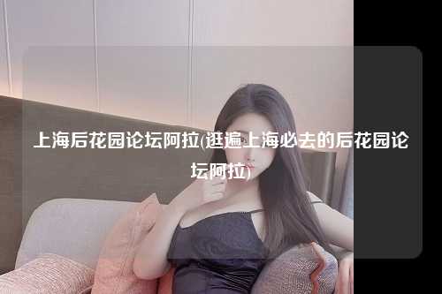 上海后花园论坛阿拉(逛遍上海必去的后花园论坛阿拉)