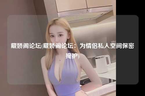 藏娇阁论坛(藏娇阁论坛：为情侣私人空间保密掩护)
