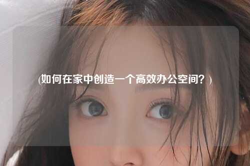 (如何在家中创造一个高效办公空间？)