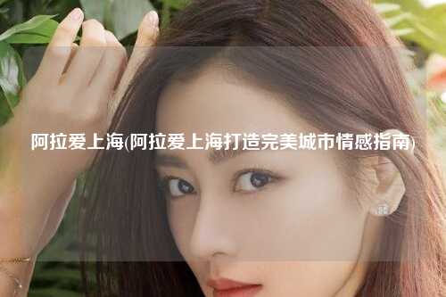 阿拉爱上海(阿拉爱上海打造完美城市情感指南)