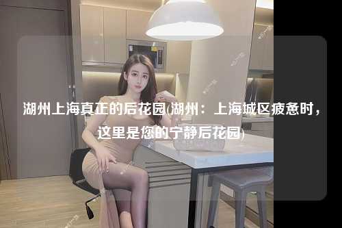 湖州上海真正的后花园(湖州：上海城区疲惫时，这里是您的宁静后花园)