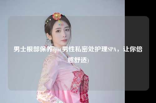 男士根部保养spa(男性私密处护理SPA，让你倍感舒适)