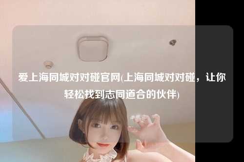 爱上海同城对对碰官网(上海同城对对碰，让你轻松找到志同道合的伙伴)