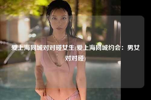 爱上海同城对对碰女生(爱上海同城约会：男女对对碰)