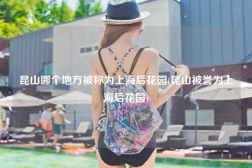 昆山哪个地方被称为上海后花园(昆山被誉为上海后花园)